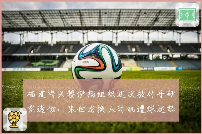 福建浔兴黎伊扬组织进攻被对手研究透彻,朱世龙换人时机遭球迷怒批