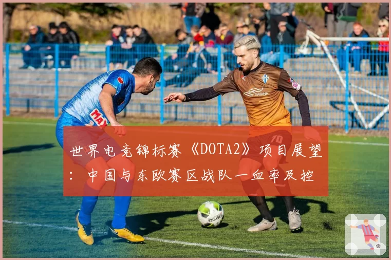 世界电竞锦标赛《DOTA2》项目展望:中国与东欧赛区战队一血率及控图数据对比
