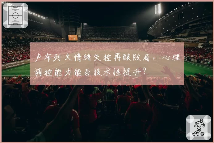 卢布列夫情绪失控再酿败局，心理调控能力能否技术性提升？