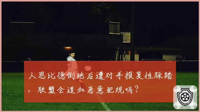 人恩比德倒地后遭对手报复性踩踏，联盟会追加恶意犯规吗？