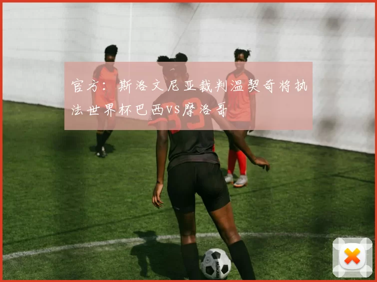 官方：斯洛文尼亚裁判温契奇将执法世界杯巴西vs摩洛哥