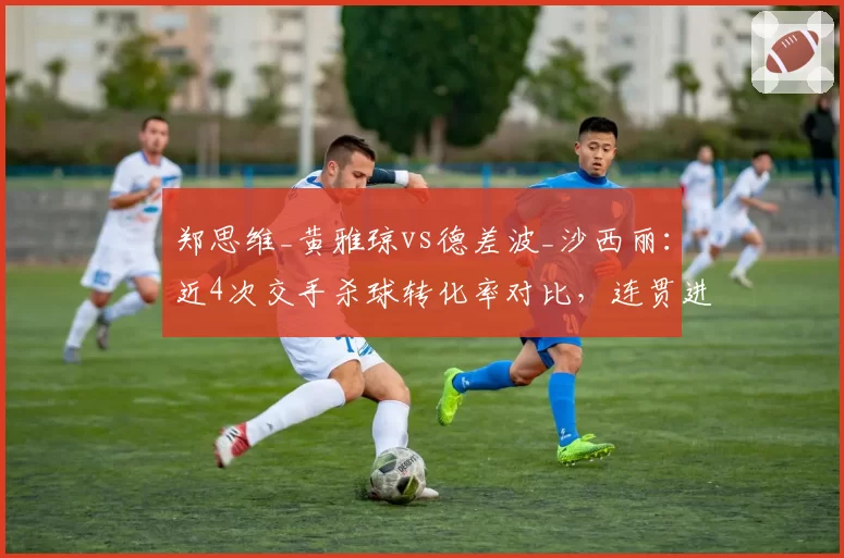 郑思维_黄雅琼vs德差波_沙西丽：近4次交手杀球转化率对比，连贯进攻决定冠军归属